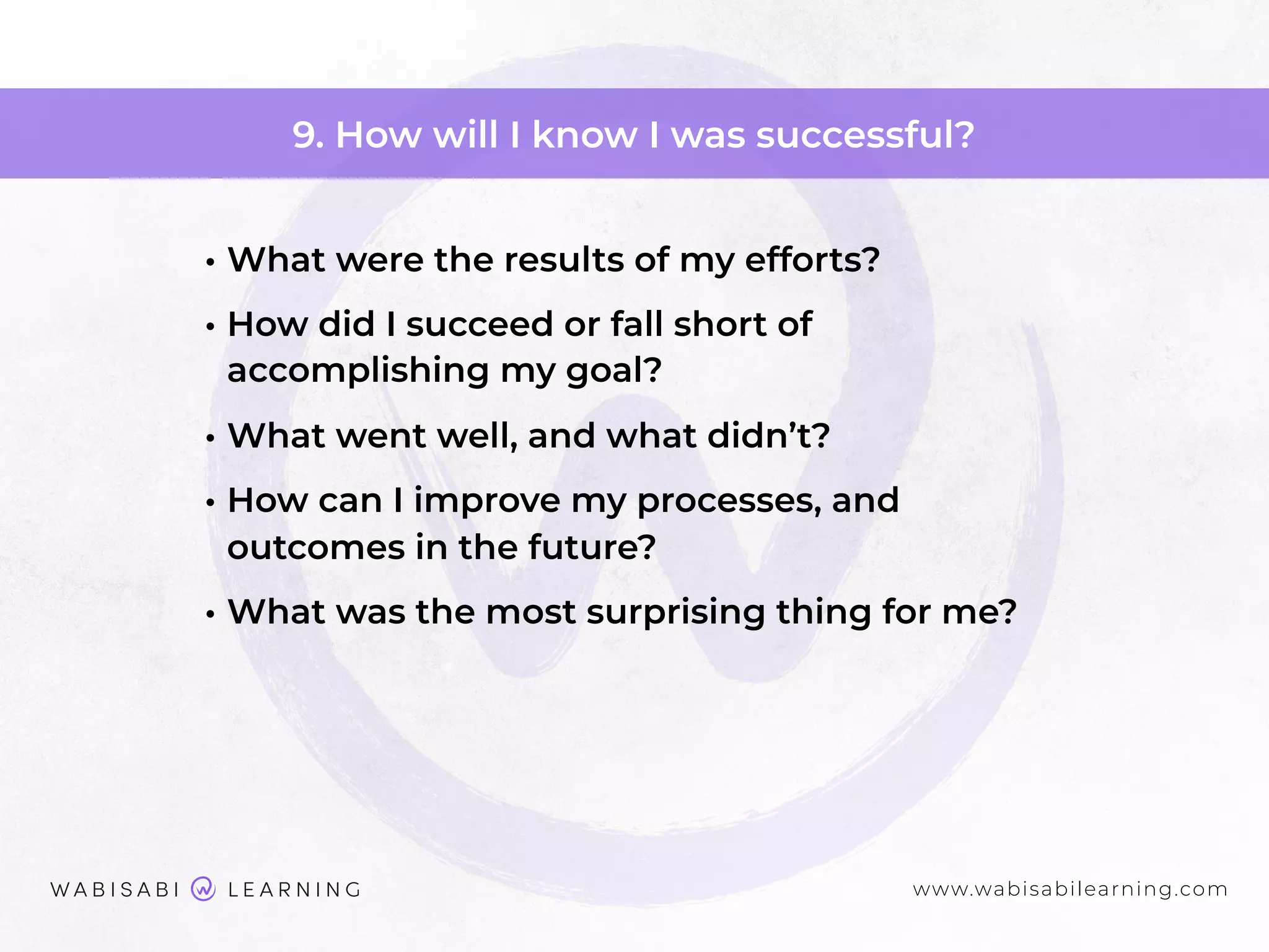 www.wabisabilearning.com
9. How will I know I was successful?
• What were the results of my efforts?
• How did I succeed or fall short of
accomplishing my goal?
• What went well, and what didn’t?
• How can I improve my processes, and
outcomes in the future?
• What was the most surprising thing for me?
 
