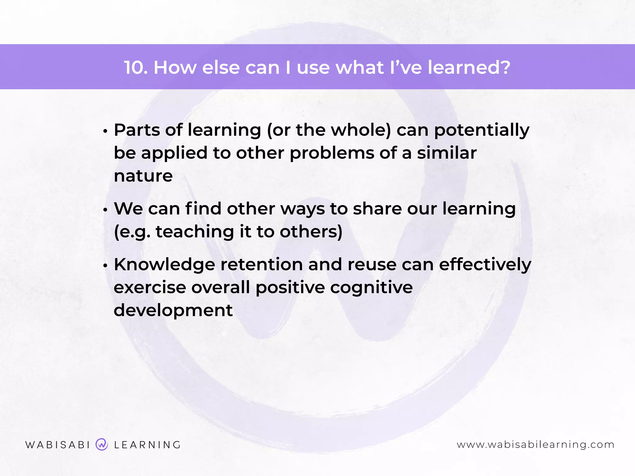 www.wabisabilearning.com
10. How else can I use what I’ve learned?
• Parts of learning (or the whole) can potentially
be applied to other problems of a similar
nature
• We can ﬁnd other ways to share our learning
(e.g. teaching it to others)
• Knowledge retention and reuse can effectively
exercise overall positive cognitive
development
 