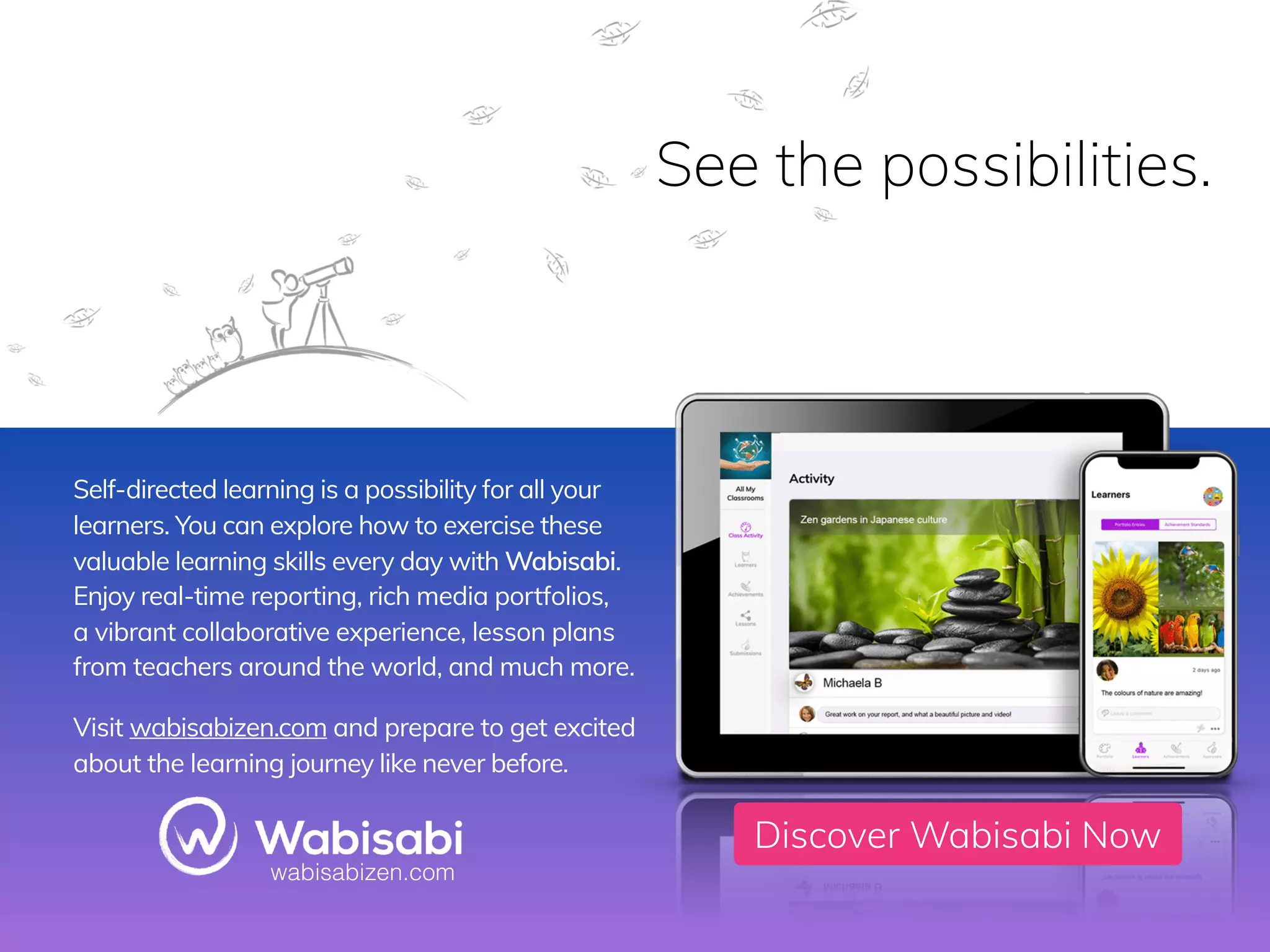www.wabisabilearning.com
Discover Wabisabi Now
Self-directed learning is a possibility for all your
learners. You can explore how to exercise these
valuable learning skills every day with Wabisabi.  
Enjoy real-time reporting, rich media portfolios,  
a vibrant collaborative experience, lesson plans
from teachers around the world, and much more.
Visit wabisabizen.com and prepare to get excited
about the learning journey like never before.
See the possibilities.
wabisabizen.com
 