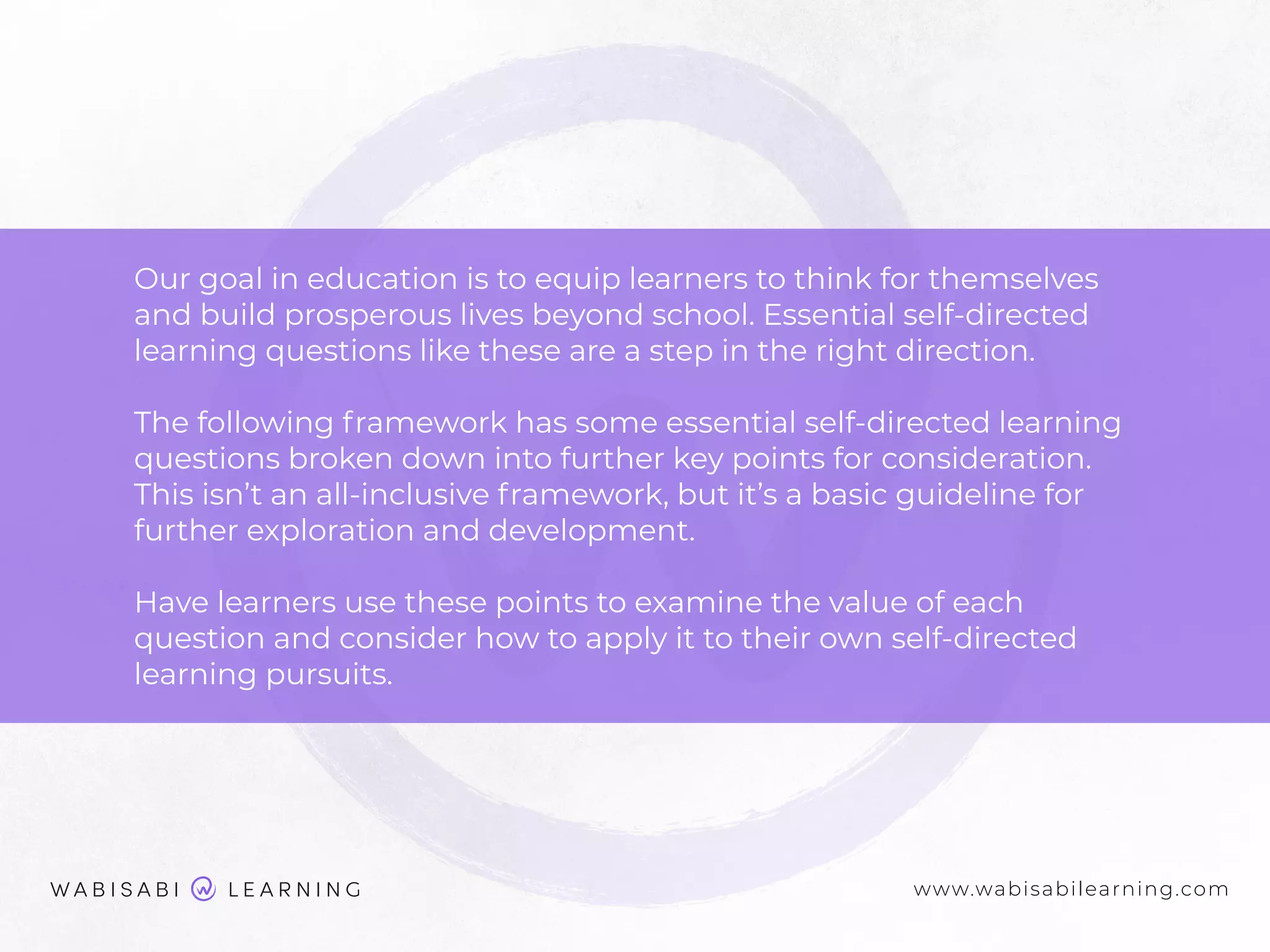 Our goal in education is to equip learners to think for themselves
and build prosperous lives beyond school. Essential self-directed
learning questions like these are a step in the right direction.
The following framework has some essential self-directed learning
questions broken down into further key points for consideration.
This isn’t an all-inclusive framework, but it’s a basic guideline for
further exploration and development.
Have learners use these points to examine the value of each
question and consider how to apply it to their own self-directed
learning pursuits.
www.wabisabilearning.com
 