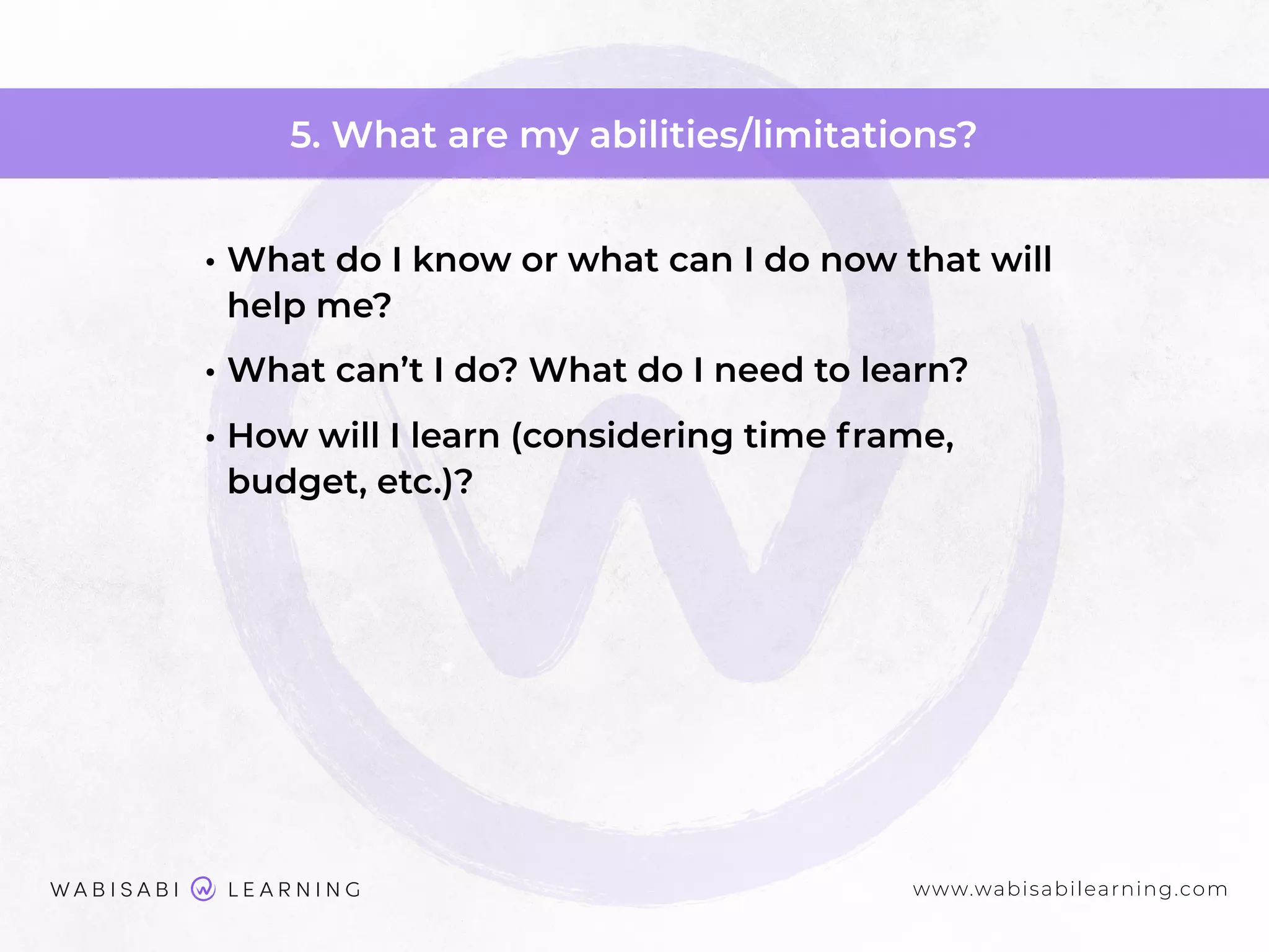 www.wabisabilearning.com
5. What are my abilities/limitations?
• What do I know or what can I do now that will
help me?
• What can’t I do? What do I need to learn?
• How will I learn (considering time frame,
budget, etc.)?
 