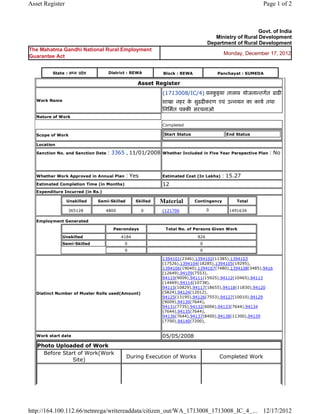 Asset Register                                                                                                           Page 1 of 2



                                                                                                                     Govt. of India
                                                                                                   Ministry of Rural Development
                                                                                                Department of Rural Development
The Mahatma Gandhi National Rural Employment
                                                                                                        Monday, December 17, 2012
Guarantee Act


           State : म य    दे श        District : REWA                 Block : REWA                    Panchayat : SUMEDA

                                                         Asset      Register 
                                                                      (1713008/IC/4) वनकइया तालाब योजना तगत ढाढ
                                                                                        ु
    Work Name                                                         शाखा नहर क सुढढ करण एवं उ नयन का काय तथा
                                                                                े
                                                                      िनिमत प क सरचनाओ 
    Nature of Work

                                                                      Completed

    Scope of Work                                                         Start Status                   End Status

    Location

    Sanction No. and Sanction Date    : 3365 , 11/01/2008             Whether Included in Five Year Perspective Plan       : No

                                                                       
    Whether Work Approved in Annual Plan          : Yes               Estimated Cost (In Lakhs)        : 15.27
    Estimated Completion Time (in Months)                             12 
    Expenditure Incurred (in Rs.)

                    Unskilled     Semi-Skilled          Skilled      Material            Contingency         Total

                    365128           4800                  0         1121706                    0         1491634     
    Employment Generated

                                        Pesrondays                        Total No. of Persons Given Work

                Unskilled                        4184                                     826
                Semi-Skilled                      0                                        0
                                                  0                                        0

                                                                      1394101(2346),1394102(11385),1394103
                                                                      (17526),1394104(18285),1394105(19295),
                                                                      1394106(19040),1394107(7480),1394108(3485),9416
                                                                      (12649),94109(7553),
                                                                      94110(9009),94111(15925),94112(10465),94113
                                                                      (14469),94114(10738),
                                                                      94115(10829),94117(18655),94118(11830),94120
    Distinct Number of Muster Rolls used(Amount)                      (5824),94124(12012),
                                                                      94125(13195),94126(7553),94127(10010),94129
                                                                      (9009),94130(7644),
                                                                      94131(7735),94132(6006),94133(7644),94134
                                                                      (7644),94135(7644),
                                                                      94136(7644),94137(8400),94138(11300),94139
                                                                      (7700),94140(7200),
                                                                       
    Work start date                                                   05/05/2008 
    Photo Uploaded of Work
      Before Start of Work(Work
                                                   During Execution of Works                          Completed Work
                 Site)




http://164.100.112.66/netnrega/writereaddata/citizen_out/WA_1713008_1713008_IC_4_... 12/17/2012
 