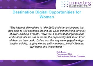 Destination Digital Opportunities for 
Women 
“The internet allowed me to take £600 and start a company that 
now sells to 120 countries around the world generating a turnover 
of over £1million a month. However, it seems that organisations 
and individuals are still to realise the opportunity that sits in front 
of them on their desk. Online was the way we engaged and got 
traction quickly. It gave me the ability to reach, literally from my 
own home, the whole world. ” 
Julie Deane 
Founder and CEO 
The Cambridge Satchel Company 
 