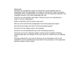 Rapportage Op basis van voorgaande vragen en antwoorden wordt duidelijk waar de organisatie staat. De rapportage van vragen en antwoorden maakt vervolgens inzichtelijk wat de implementatie van de Wabo voor de organisatie betekent. Een mogelijke structuur voor deze rapportage kan zijn:  Overzicht van de aantallen aanvragen. Hierbij is tevens een classificatie te maken, met als invalshoeken:  Welke combinaties (PVC’s) komen vaak voor?  Wat zijn veel voorkomende doelgroepen met meervoudige aanvragen?  Bij hoeveel aanvragen zijn Rijk of provincie bevoegd gezag?  Overzicht van de huidige manier van handelen.  Overzicht van de klantwaardering (of een inschatting daarvan).  Overzicht van hoe de volgende stappen worden gezet (mogelijke afwijking oorspronkelijk plan van aanpak of een nieuw plan van aanpak voor de volgende fase).  Na deze analyses kan men aan de hand van de te ontwikkelen visie en het vaststellen van het ambitieniveau beoordelen of de processen en de organisatie opnieuw moeten worden ingeric  