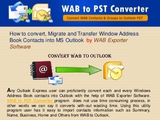 How to convert, Migrate and Transfer Window Address
 Book Contacts into MS Outlook by WAB Exporter
 Software




Any  Outlook Express user can proficiently convert each and every Windows
Address Book contacts into Outlook with the help of WAB Exporter Software.
WAB to PST Converter program does not use time consuming process, in
other words we can say it converts with-out wasting time. Using this utility
program user has it easy to import contacts information such as Summary,
Name, Business, Home and Others from WAB to Outlook.
 