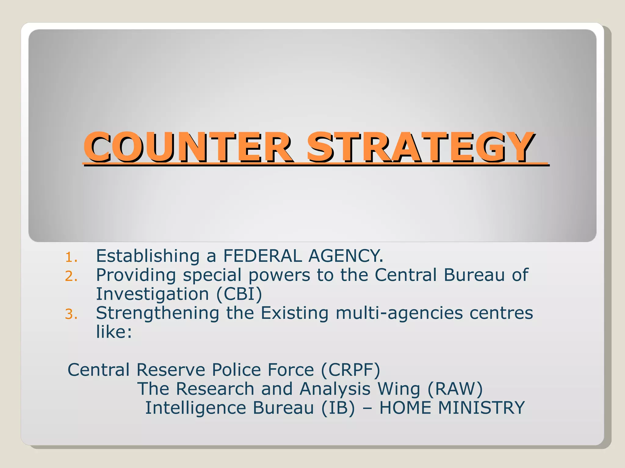 COUNTER STRATEGY  Establishing a FEDERAL AGENCY. Providing special powers to the Central Bureau of Investigation (CBI)  Strengthening the Existing multi-agencies centres like:    Central Reserve Police Force (CRPF)  The Research and Analysis Wing (RAW)  Intelligence Bureau (IB) – HOME MINISTRY 