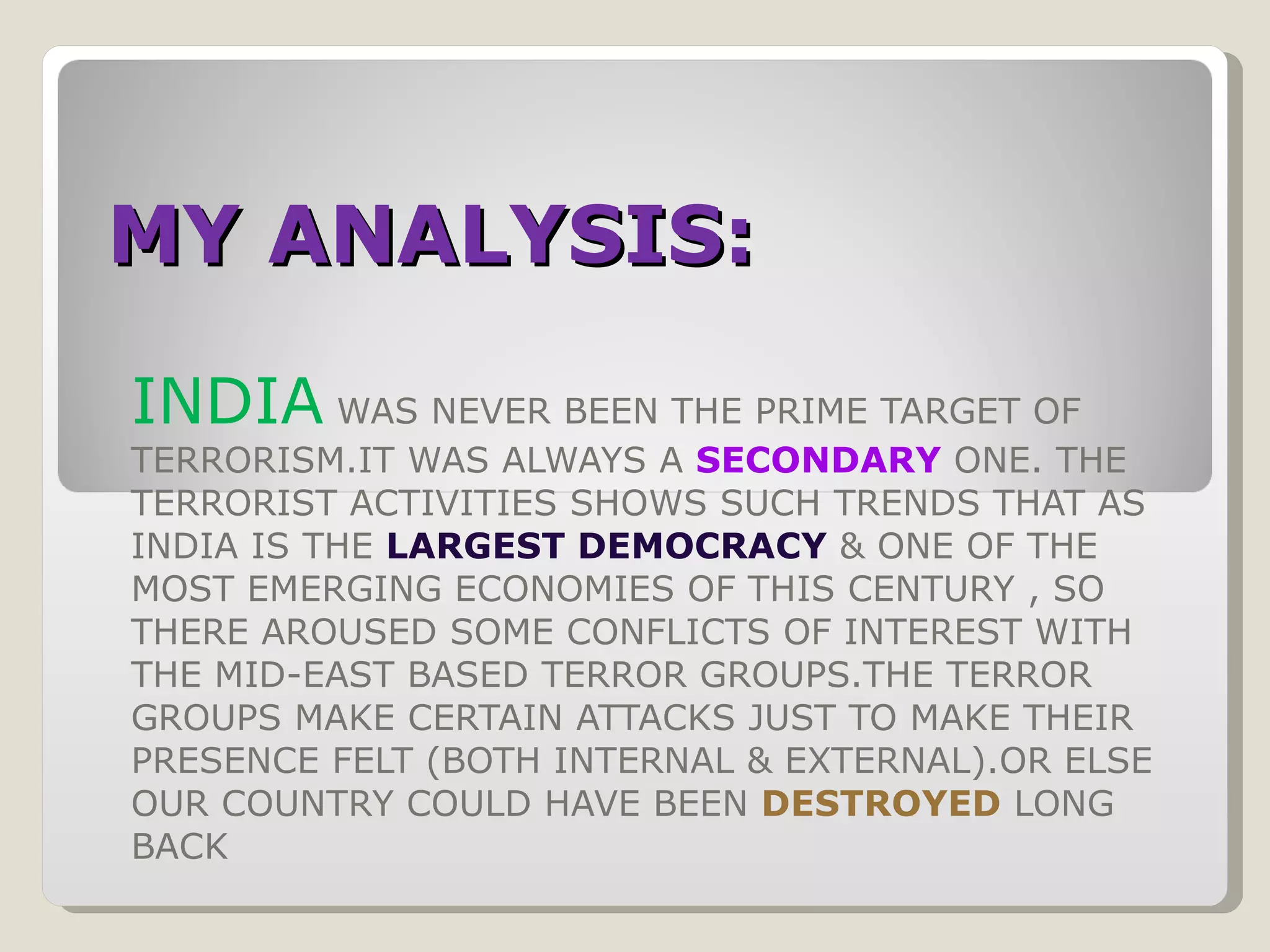 MY ANALYSIS: INDIA  WAS NEVER BEEN THE PRIME TARGET OF TERRORISM.IT WAS ALWAYS A  SECONDARY   ONE. THE TERRORIST ACTIVITIES SHOWS SUCH TRENDS THAT AS INDIA IS THE  LARGEST DEMOCRACY   & ONE OF THE MOST EMERGING ECONOMIES OF THIS CENTURY , SO THERE AROUSED SOME CONFLICTS OF INTEREST WITH THE MID-EAST BASED TERROR GROUPS.THE TERROR GROUPS MAKE CERTAIN ATTACKS JUST TO MAKE THEIR PRESENCE FELT (BOTH INTERNAL & EXTERNAL).OR ELSE OUR COUNTRY COULD HAVE BEEN  DESTROYED  LONG BACK 