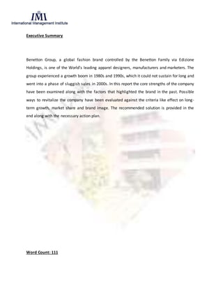 Executive Summary
Benetton Group, a global fashion brand controlled by the Benetton Family via Edizione
Holdings, is one of the World’s leading apparel designers, manufacturers and marketers. The
group experienced a growth boom in 1980s and 1990s, which it could not sustain for long and
went into a phase of sluggish sales in 2000s. In this report the core strengths of the company
have been examined along with the factors that highlighted the brand in the past. Possible
ways to revitalize the company have been evaluated against the criteria like effect on long-
term growth, market share and brand image. The recommended solution is provided in the
end along with the necessary action plan.
Word Count: 111
 