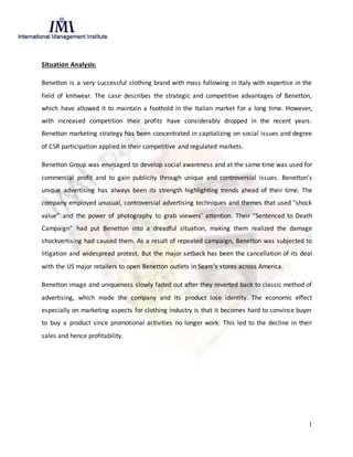 1
Situation Analysis:
Benetton is a very successful clothing brand with mass following in Italy with expertise in the
field of knitwear. The case describes the strategic and competitive advantages of Benetton,
which have allowed it to maintain a foothold in the Italian market for a long time. However,
with increased competition their profits have considerably dropped in the recent years.
Benetton marketing strategy has been concentrated in capitalizing on social issues and degree
of CSR participation applied in their competitive and regulated markets.
Benetton Group was envisaged to develop social awareness and at the same time was used for
commercial profit and to gain publicity through unique and controversial issues. Benetton’s
unique advertising has always been its strength highlighting trends ahead of their time. The
company employed unusual, controversial advertising techniques and themes that used “shock
value” and the power of photography to grab viewers’ attention. Their “Sentenced to Death
Campaign” had put Benetton into a dreadful situation, making them realized the damage
shockvertising had caused them. As a result of repeated campaign, Benetton was subjected to
litigation and widespread protest. But the major setback has been the cancellation of its deal
with the US major retailers to open Benetton outlets in Sears’s stores across America.
Benetton image and uniqueness slowly faded out after they reverted back to classic method of
advertising, which made the company and its product lose identity. The economic effect
especially on marketing aspects for clothing industry is that it becomes hard to convince buyer
to buy a product since promotional activities no longer work. This led to the decline in their
sales and hence profitability.
 