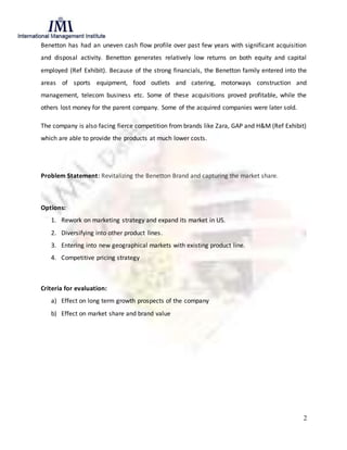 2
Benetton has had an uneven cash flow profile over past few years with significant acquisition
and disposal activity. Benetton generates relatively low returns on both equity and capital
employed (Ref Exhibit). Because of the strong financials, the Benetton family entered into the
areas of sports equipment, food outlets and catering, motorways construction and
management, telecom business etc. Some of these acquisitions proved profitable, while the
others lost money for the parent company. Some of the acquired companies were later sold.
The company is also facing fierce competition from brands like Zara, GAP and H&M (Ref Exhibit)
which are able to provide the products at much lower costs.
Problem Statement: Revitalizing the Benetton Brand and capturing the market share.
Options:
1. Rework on marketing strategy and expand its market in US.
2. Diversifying into other product lines.
3. Entering into new geographical markets with existing product line.
4. Competitive pricing strategy
Criteria for evaluation:
a) Effect on long term growth prospects of the company
b) Effect on market share and brand value
 