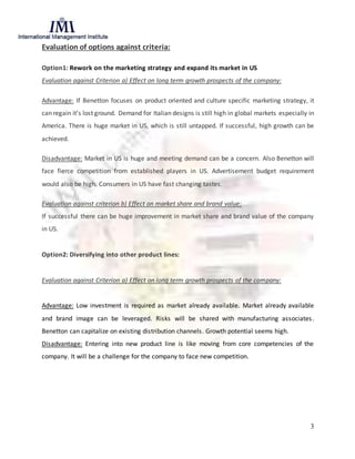 3
Evaluation of options against criteria:
Option1: Rework on the marketing strategy and expand its market in US
Evaluation against Criterion a) Effect on long term growth prospects of the company:
Advantage: If Benetton focuses on product oriented and culture specific marketing strategy, it
can regain it’s lost ground. Demand for Italian designs is still high in global markets especially in
America. There is huge market in US, which is still untapped. If successful, high growth can be
achieved.
Disadvantage: Market in US is huge and meeting demand can be a concern. Also Benetton will
face fierce competition from established players in US. Advertisement budget requirement
would also be high. Consumers in US have fast changing tastes.
Evaluation against criterion b) Effect on market share and brand value:
If successful there can be huge improvement in market share and brand value of the company
in US.
Option2: Diversifying into other product lines:
Evaluation against Criterion a) Effect on long term growth prospects of the company:
Advantage: Low investment is required as market already available. Market already available
and brand image can be leveraged. Risks will be shared with manufacturing associates.
Benetton can capitalize on existing distribution channels. Growth potential seems high.
Disadvantage: Entering into new product line is like moving from core competencies of the
company. It will be a challenge for the company to face new competition.
 