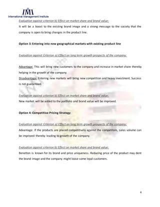 4
Evaluation against criterion b) Effect on market share and brand value:
It will be a boost to the existing brand image and a strong message to the society that the
company is open to bring changes in the product line.
Option 3: Entering into new geographical markets with existing product line
Evaluation against Criterion a) Effect on long term growth prospects of the company:
Advantage: This will bring new customers to the company and increase in market share thereby
helping in the growth of the company.
Disadvantage: Entering new markets will bring new competition and heavy investment. Success
is not guaranteed.
Evaluation against criterion b) Effect on market share and brand value:
New market will be added to the portfolio and brand value will be improved.
Option 4: Competitive Pricing Strategy
Evaluation against Criterion a) Effect on long term growth prospects of the company:
Advantage: If the products are placed competitively against the competitors, sales volume can
be improved thereby leading to growth of the company.
Evaluation against criterion b) Effect on market share and brand value:
Benetton is known for its brand and price uniqueness. Reducing price of the product may dent
the brand image and the company might loose some loyal customers.
 
