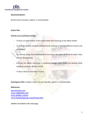 5
Recommendation:
Based on the evaluation, option1 is recommended.
Action Plan
Rework on its marketing strategy:
- To focus on small sectors of the market rather than focusing on the whole market.
- To promote globally accepted advertisements keeping in mind the different cultures and
perceptions.
- To continue using shock advertisements but reduce the extent of shock to create shock
without disrespecting.
- Entering into digital marketing i.e marketing through social media and starting online
shopping and home delivery service.
- To focus more on value than on price.
Contingency Plan: If option 1 does not seem feasible, option 2 is recommended.
References:
www.benetton.com
www.wikipedia.com
www.inditex.com/es
www.benettongroup.com/it/home.htm
Exhibits: Provided in the next page.
 