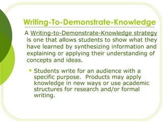 Writing-To-Demonstrate-Knowledge
A Writing-to-Demonstrate-Knowledge strategy
is one that allows students to show what they
have learned by synthesizing information and
explaining or applying their understanding of
concepts and ideas.
 Students write for an audience with a
specific purpose. Products may apply
knowledge in new ways or use academic
structures for research and/or formal
writing.
 