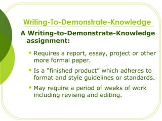 Writing-To-Demonstrate-Knowledge
A Writing-to-Demonstrate-Knowledge
assignment:
 Requires a report, essay, project or other
more formal paper.
 Is a “finished product” which adheres to
format and style guidelines or standards.
 May require a period of weeks of work
including revising and editing.
 