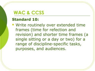 WAC & CCSS
Standard 10:
 Write routinely over extended time
frames (time for refection and
revision) and shorter time frames (a
single sitting or a day or two) for a
range of discipline-specific tasks,
purposes, and audiences.
 