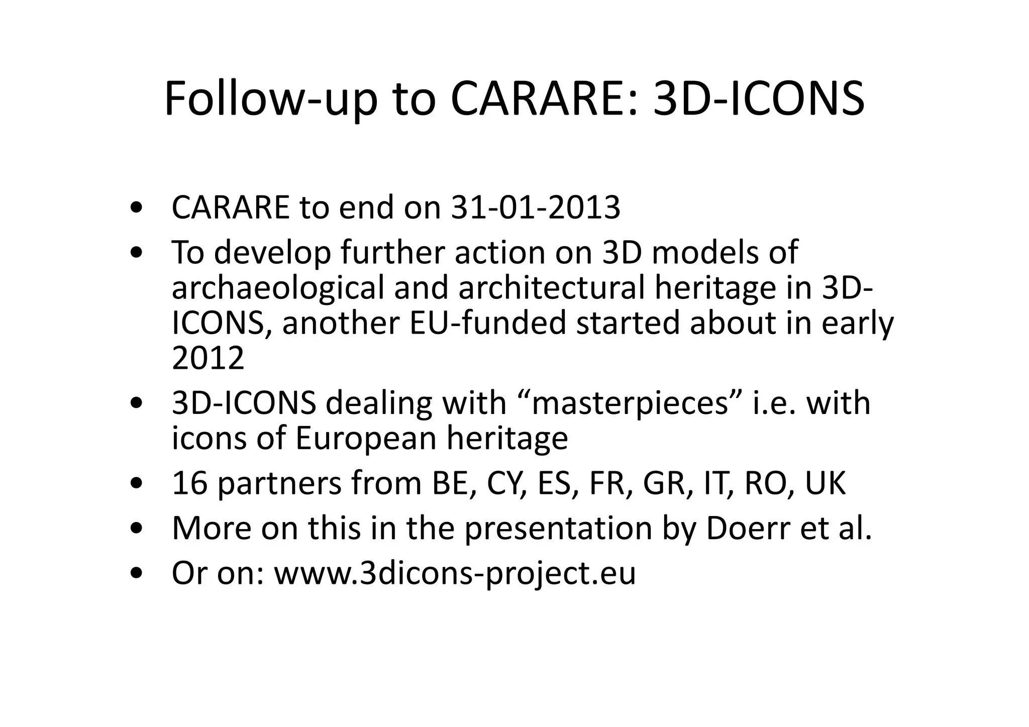 Follow-up to CARARE: 3D-ICONS
• CARARE to end on 31-01-2013
• To develop further action on 3D models of
archaeological and architectural heritage in 3DICONS, another EU-funded started about in early
2012
• 3D-ICONS dealing with “masterpieces” i.e. with
icons of European heritage
• 16 partners from BE, CY, ES, FR, GR, IT, RO, UK
• More on this in the presentation by Doerr et al.
• Or on: www.3dicons-project.eu

 