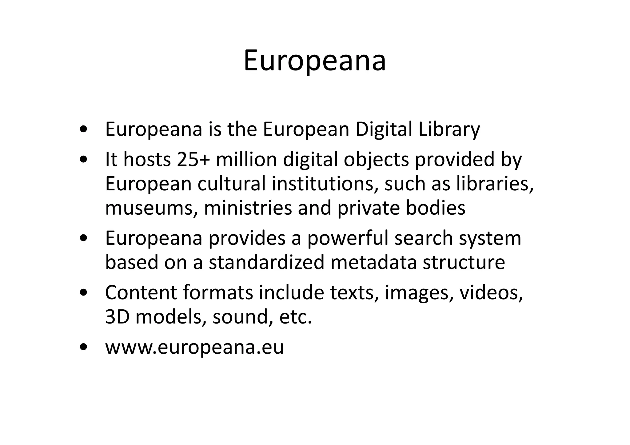 Europeana
• Europeana is the European Digital Library
• It hosts 25+ million digital objects provided by
European cultural institutions, such as libraries,
museums, ministries and private bodies
• Europeana provides a powerful search system
based on a standardized metadata structure
• Content formats include texts, images, videos,
3D models, sound, etc.
• www.europeana.eu

 