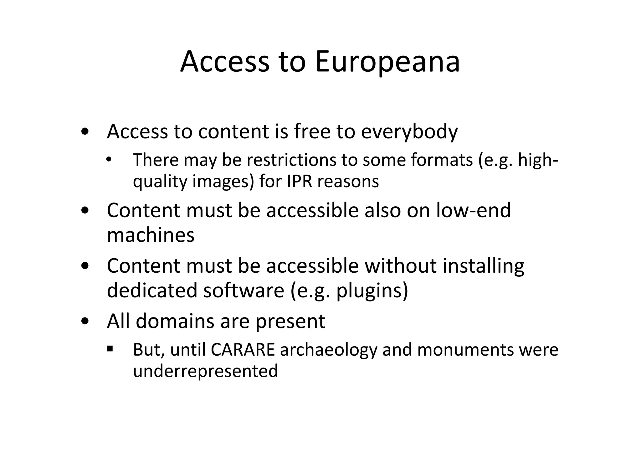 Access to Europeana
• Access to content is free to everybody
•

There may be restrictions to some formats (e.g. highquality images) for IPR reasons

• Content must be accessible also on low-end
machines
• Content must be accessible without installing
dedicated software (e.g. plugins)
• All domains are present
But, until CARARE archaeology and monuments were
underrepresented

 