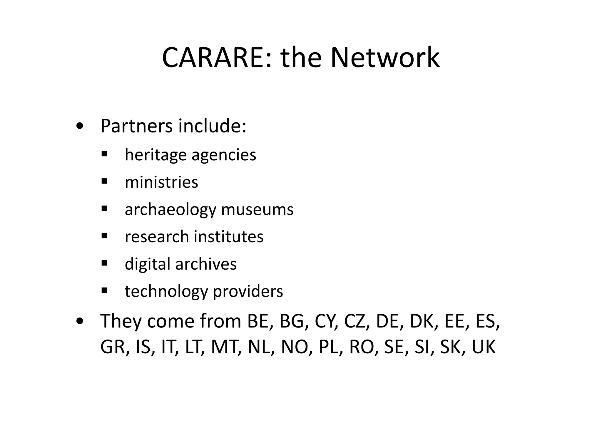 CARARE: the Network
• Partners include:
heritage agencies
ministries
archaeology museums
research institutes
digital archives
technology providers

• They come from BE, BG, CY, CZ, DE, DK, EE, ES,
GR, IS, IT, LT, MT, NL, NO, PL, RO, SE, SI, SK, UK

 