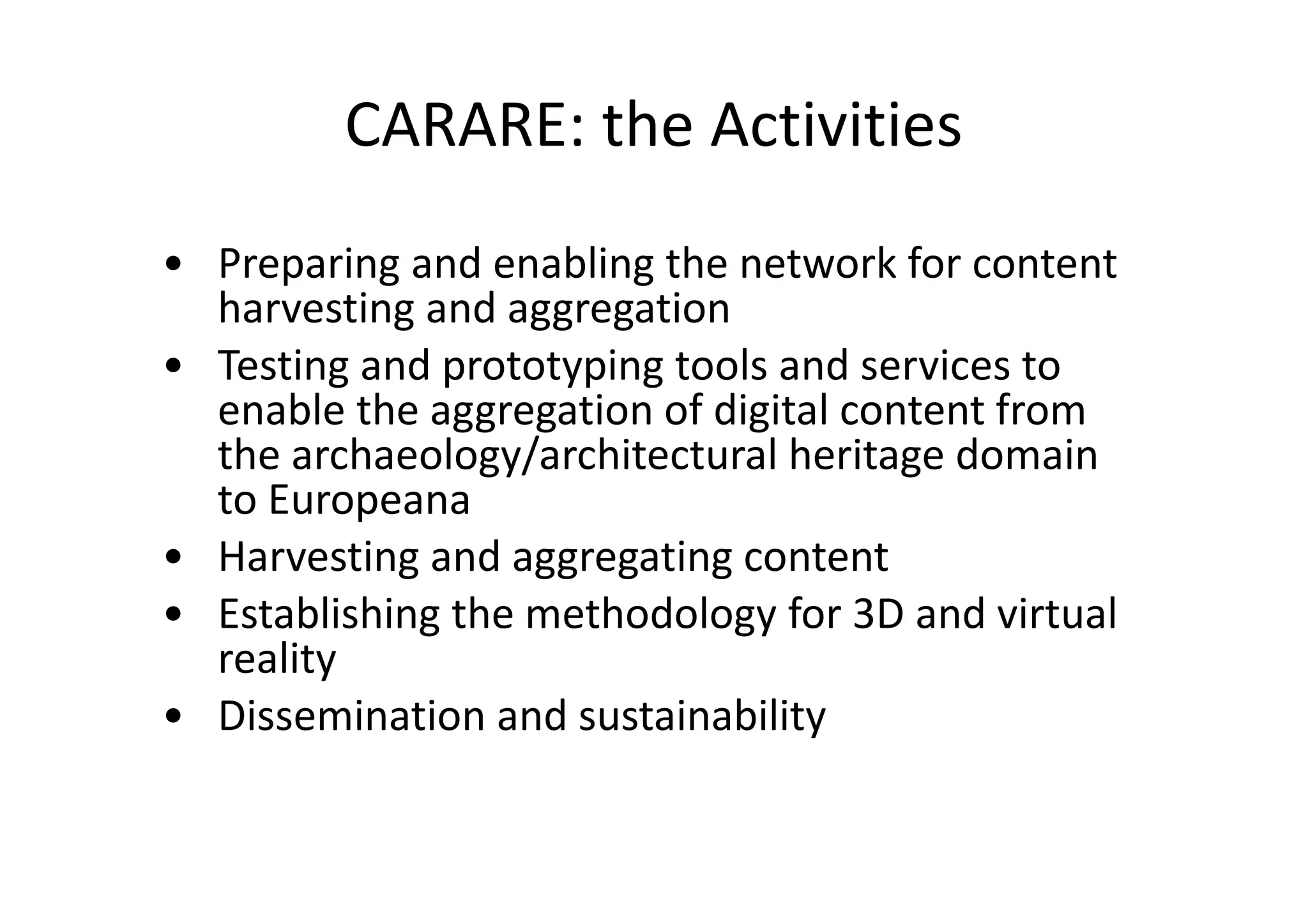 CARARE: the Activities
• Preparing and enabling the network for content
harvesting and aggregation
• Testing and prototyping tools and services to
enable the aggregation of digital content from
the archaeology/architectural heritage domain
to Europeana
• Harvesting and aggregating content
• Establishing the methodology for 3D and virtual
reality
• Dissemination and sustainability

 