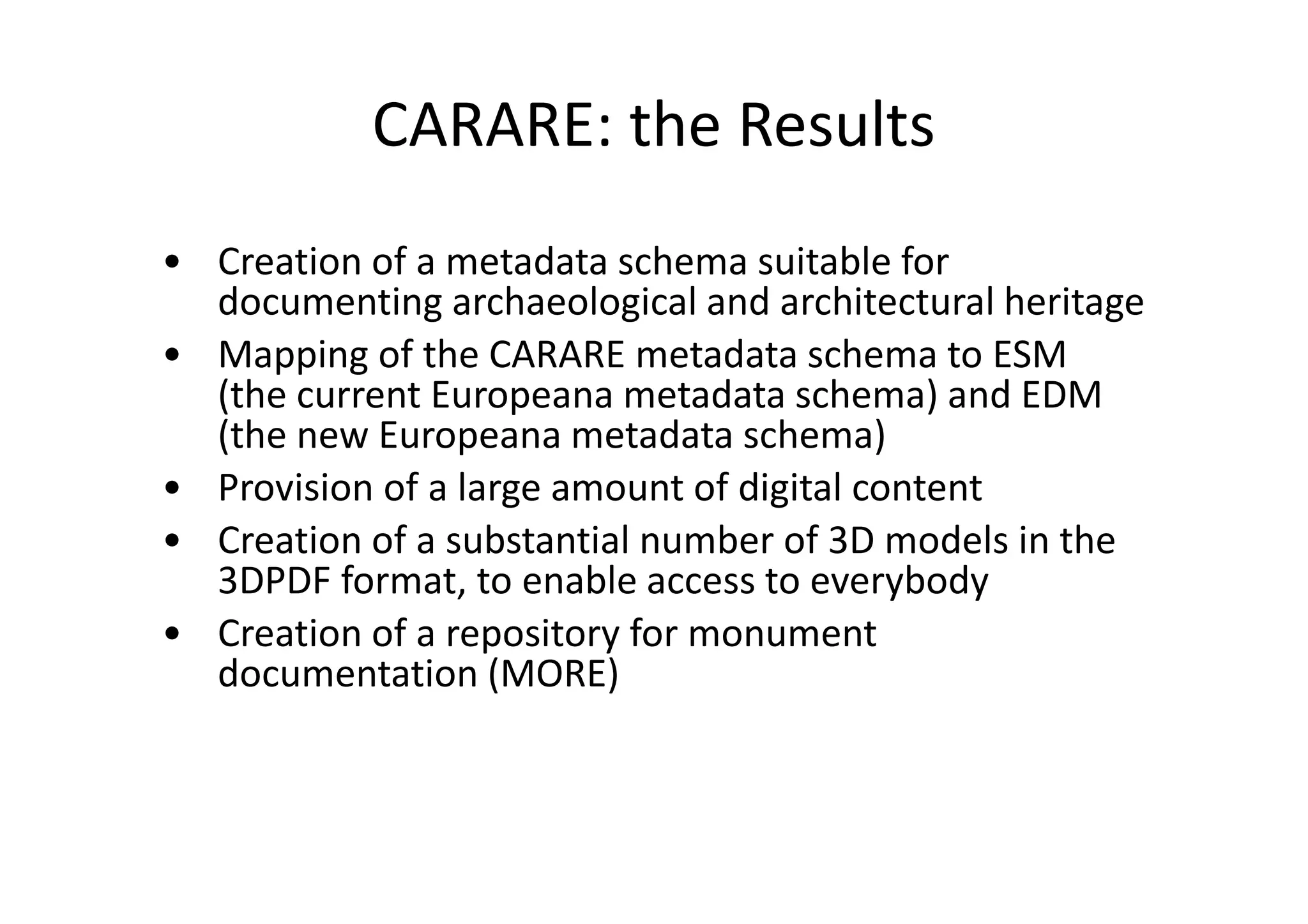 CARARE: the Results
• Creation of a metadata schema suitable for
documenting archaeological and architectural heritage
• Mapping of the CARARE metadata schema to ESM
(the current Europeana metadata schema) and EDM
(the new Europeana metadata schema)
• Provision of a large amount of digital content
• Creation of a substantial number of 3D models in the
3DPDF format, to enable access to everybody
• Creation of a repository for monument
documentation (MORE)

 