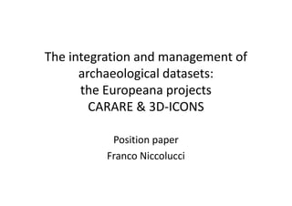The integration and management of
archaeological datasets:
the Europeana projects
CARARE & 3D-ICONS
Position paper
Franco Niccolucci

 