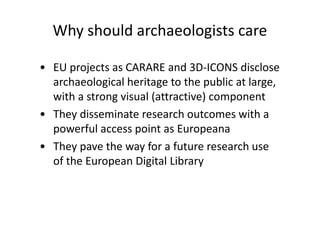 Why should archaeologists care
• EU projects as CARARE and 3D-ICONS disclose
archaeological heritage to the public at large,
with a strong visual (attractive) component
• They disseminate research outcomes with a
powerful access point as Europeana
• They pave the way for a future research use
of the European Digital Library

 