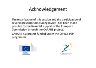 Acknowledgement
The organization of this session and the participation of
several presenters (including myself) has been made
possible by the financial support of the European
Commission through the CARARE project.
CARARE is a project funded under the CIP ICT-PSP
programme.

 
