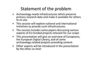 Statement of the problem
• Archaeology needs infrastructures which preserve
primary research data and make it available for others
to re-use.
• This session will explore national and international
initiatives to provide such infrastructures.
• The session includes some papers discussing various
aspects of EU-funded projects relevant for our scope
• This presentation will give an overview of Europeana,
the European Digital Library, and of some
archaeology-related projects providing content
• Other aspects will be introduced in the presentation
by the other co-chair

 