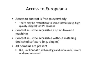 Access to Europeana
• Access to content is free to everybody
•

There may be restrictions to some formats (e.g. highquality images) for IPR reasons

• Content must be accessible also on low-end
machines
• Content must be accessible without installing
dedicated software (e.g. plugins)
• All domains are present
But, until CARARE archaeology and monuments were
underrepresented

 