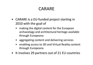 CARARE
• CARARE is a EU-funded project starting in
2010 with the goal of
• making the digital content for the European
archaeology and architectural heritage available
through Europeana
• aggregating content and delivering services
• enabling access to 3D and Virtual Reality content
through Europeana

• It involves 29 partners out of 21 EU countries

 