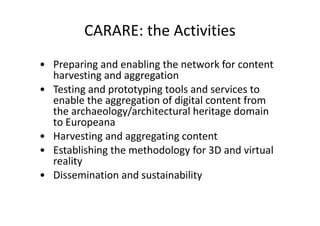 CARARE: the Activities
• Preparing and enabling the network for content
harvesting and aggregation
• Testing and prototyping tools and services to
enable the aggregation of digital content from
the archaeology/architectural heritage domain
to Europeana
• Harvesting and aggregating content
• Establishing the methodology for 3D and virtual
reality
• Dissemination and sustainability

 
