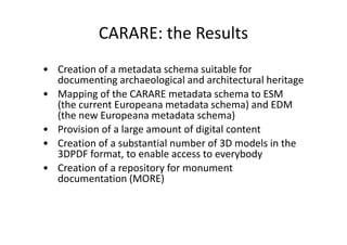 CARARE: the Results
• Creation of a metadata schema suitable for
documenting archaeological and architectural heritage
• Mapping of the CARARE metadata schema to ESM
(the current Europeana metadata schema) and EDM
(the new Europeana metadata schema)
• Provision of a large amount of digital content
• Creation of a substantial number of 3D models in the
3DPDF format, to enable access to everybody
• Creation of a repository for monument
documentation (MORE)

 