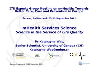Geneva, Switzerland, 25-26 September 2012
mHealth Services Science
Science in the Service of Life Quality
Dr Katarzyna Wac,
Senior Scientist, University of Geneva (CH)
Katarzyna.Wac@unige.ch
ITU Experts Group Meeting on m-Health: Towards
Better Care, Cure and Prevention in Europe
Geneva, Switzerland, 25-26 September 2012
 