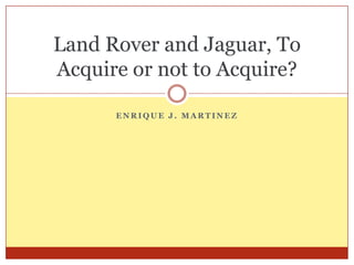 Land Rover and Jaguar, To
Acquire or not to Acquire?

      ENRIQUE J. MARTINEZ
 