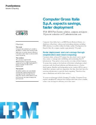 Smarter Computing




                                                          Computer Gross Italia
                                                          S.p.A. expects savings,
                                                          faster deployment
                                                          With IBM PureSystems solution, company anticipates
                                                          50 percent reduction in IT administration costs


                                                          Computer Gross Italia S.p.A., an IBM Premier Business Partner, is a
             Overview                                     distributor of hardware, software and networking solutions, including
                                                          IBM solutions, to resellers within the Italian market. Headquartered in
             The need
                                                          Empoli, Italy, the company employs approximately 350 people.
             Computer Gross Italia S.p.A. needed a
             simplified IT solution that would provide
             faster time to market, improve efficiency    Faster deployment and cost savings through
             in its data center, reduce costs and offer
             cloud computing.                             simplification and cloud computing
                                                          Customers desire advanced IT systems but often don’t want to spend
             The solution
                                                          time, money or management establishing and maintaining their IT
             The company implemented
             IBM® PureFlex™ System technology,            infrastructure. They prefer to focus on the core values of their business.
             a solution from the IBM PureSystems™         To ensure they remain at the forefront of the latest technologies, today’s
             family, to design its data center            customers seek cloud-based solutions and Infrastructure as a Service
             infrastructure.
                                                          (IaaS) options. Resellers and independent service vendors (ISVs) want to
             The benefit                                  satisfy their customers and stay competitive, but they often don’t have the
             Simplified systems and consolidated          necessary infrastructure to provide cloud computing. Therefore, they
             components create a single point of
             management that Computer Gross
                                                          turn to distributors and ask for these services.
             expects to reduce administration costs
             by 50 percent and speed deployment           To secure an advantage in Italy’s changing IT market, Computer Gross
             by 50 percent.
                                                          needed a simplified IT solution that would provide faster time to market,
                                                          reduce costs and improve efficiency in its data center.
 
