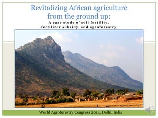 Revitalizing African agriculture
from the ground up:
A case study of soil fertility,
fertilizer subsidy, and agroforestry

World Agroforestry Congress 2014, Delhi, India

 