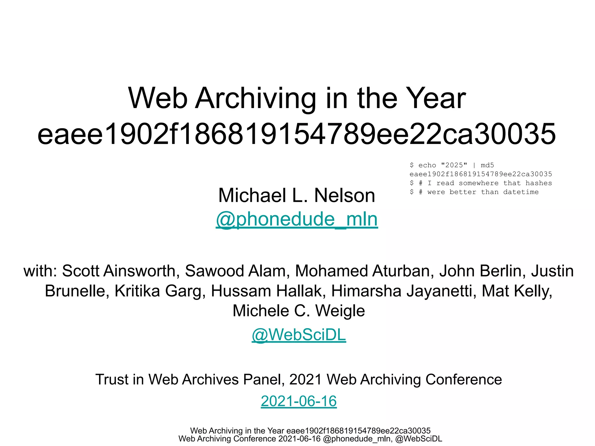 Web Archiving in the Year eaee1902f186819154789ee22ca30035
Web Archiving Conference 2021-06-16 @phonedude_mln, @WebSciDL
Web Archiving in the Year
eaee1902f186819154789ee22ca30035
Michael L. Nelson
@phonedude_mln
with: Scott Ainsworth, Sawood Alam, Mohamed Aturban, John Berlin, Justin
Brunelle, Kritika Garg, Hussam Hallak, Himarsha Jayanetti, Mat Kelly,
Michele C. Weigle
@WebSciDL
Trust in Web Archives Panel, 2021 Web Archiving Conference
2021-06-16
$ echo "2025" | md5
eaee1902f186819154789ee22ca30035
$ # I read somewhere that hashes
$ # were better than datetime