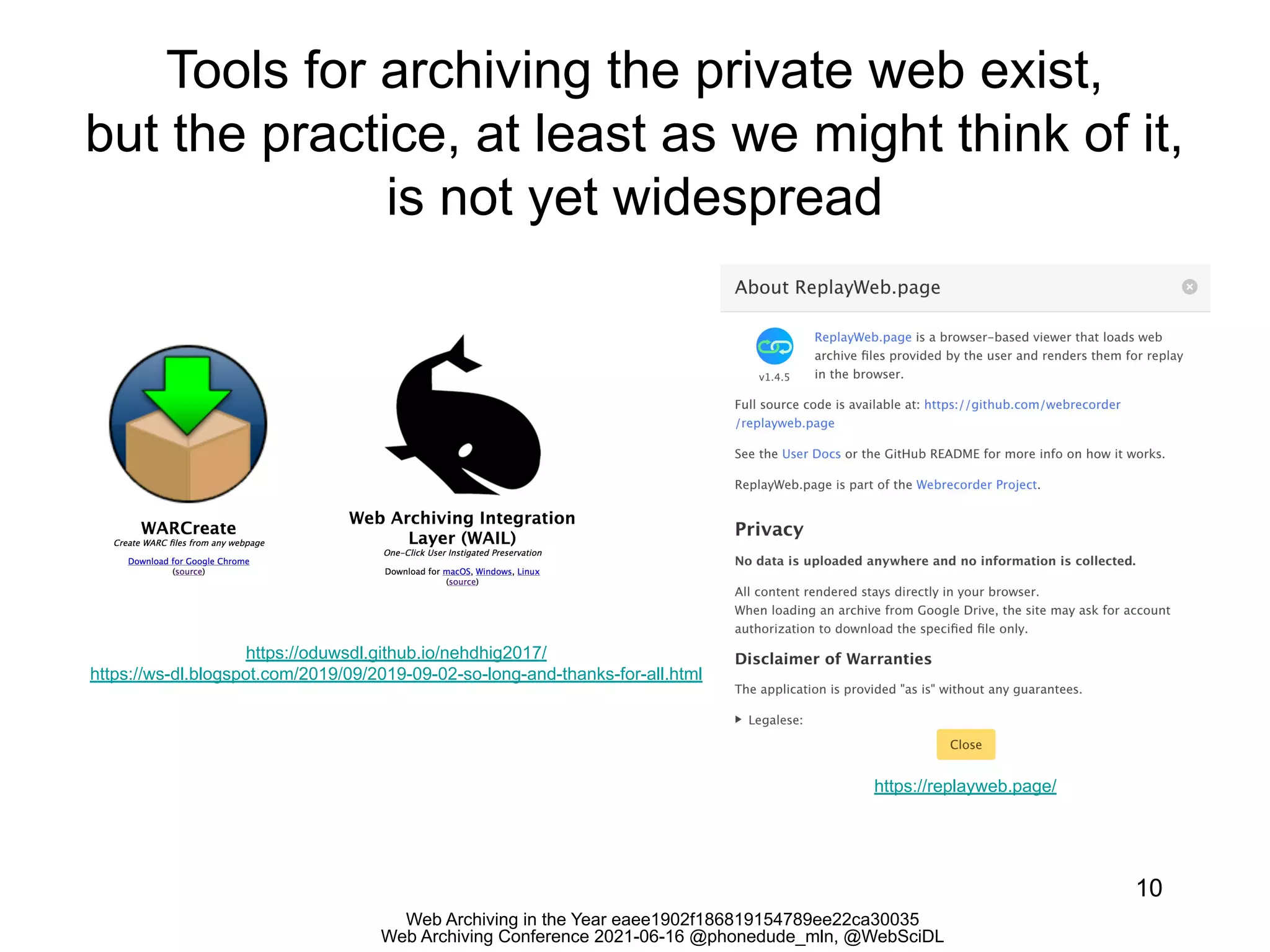 Web Archiving in the Year eaee1902f186819154789ee22ca30035
Web Archiving Conference 2021-06-16 @phonedude_mln, @WebSciDL
Tools for archiving the private web exist,
but the practice, at least as we might think of it,
is not yet widespread
10
https://oduwsdl.github.io/nehdhig2017/
https://ws-dl.blogspot.com/2019/09/2019-09-02-so-long-and-thanks-for-all.html
https://replayweb.page/