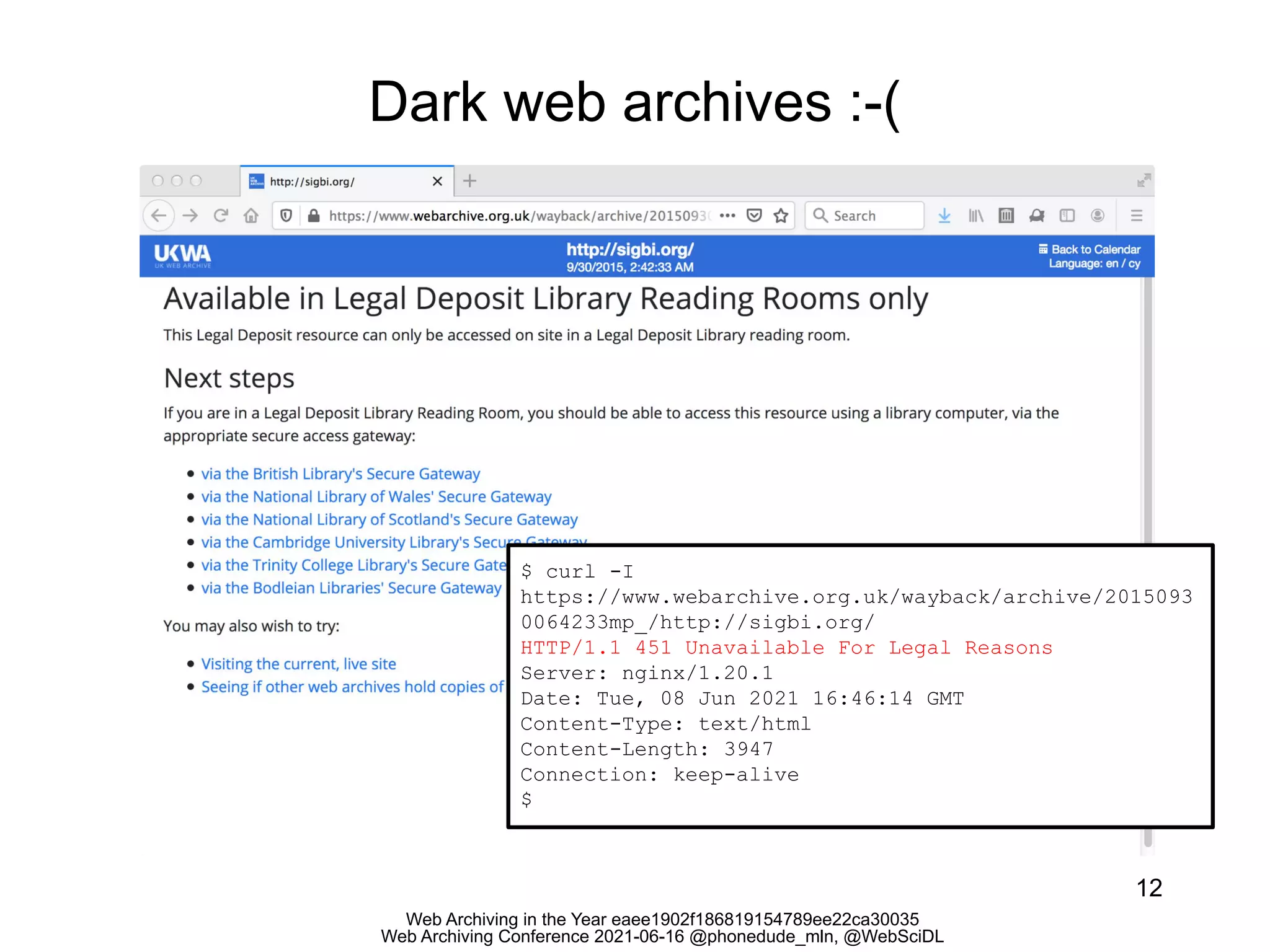 Web Archiving in the Year eaee1902f186819154789ee22ca30035
Web Archiving Conference 2021-06-16 @phonedude_mln, @WebSciDL
Dark web archives :-(
12
$ curl -I
https://www.webarchive.org.uk/wayback/archive/2015093
0064233mp_/http://sigbi.org/
HTTP/1.1 451 Unavailable For Legal Reasons
Server: nginx/1.20.1
Date: Tue, 08 Jun 2021 16:46:14 GMT
Content-Type: text/html
Content-Length: 3947
Connection: keep-alive
$
