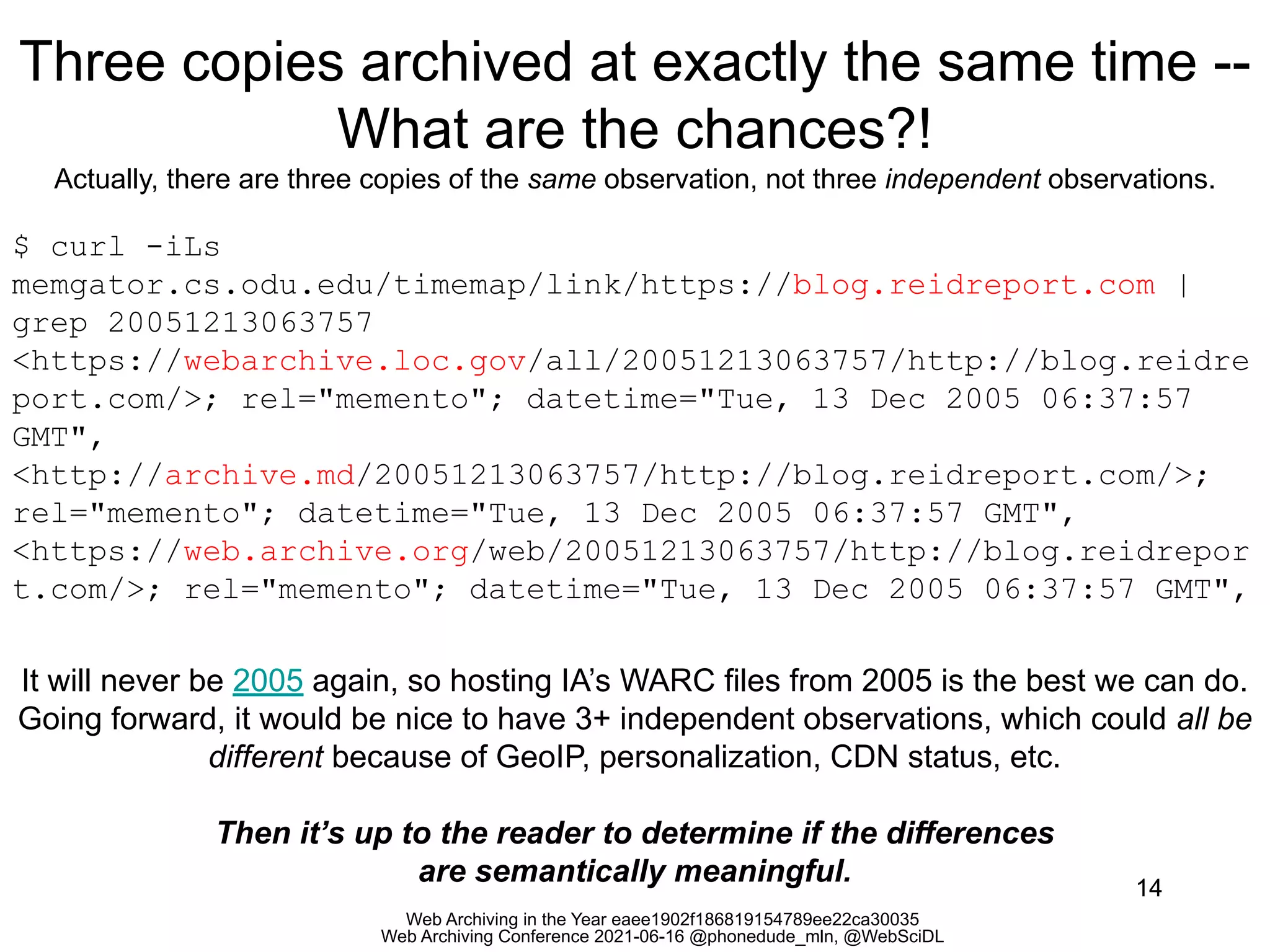 Web Archiving in the Year eaee1902f186819154789ee22ca30035
Web Archiving Conference 2021-06-16 @phonedude_mln, @WebSciDL
Three copies archived at exactly the same time --
What are the chances?!
Actually, there are three copies of the same observation, not three independent observations.
14
$ curl -iLs
memgator.cs.odu.edu/timemap/link/https://blog.reidreport.com |
grep 20051213063757
<https://webarchive.loc.gov/all/20051213063757/http://blog.reidre
port.com/>; rel="memento"; datetime="Tue, 13 Dec 2005 06:37:57
GMT",
<http://archive.md/20051213063757/http://blog.reidreport.com/>;
rel="memento"; datetime="Tue, 13 Dec 2005 06:37:57 GMT",
<https://web.archive.org/web/20051213063757/http://blog.reidrepor
t.com/>; rel="memento"; datetime="Tue, 13 Dec 2005 06:37:57 GMT",
It will never be 2005 again, so hosting IA’s WARC files from 2005 is the best we can do.
Going forward, it would be nice to have 3+ independent observations, which could all be
different because of GeoIP, personalization, CDN status, etc.
Then it’s up to the reader to determine if the differences
are semantically meaningful.