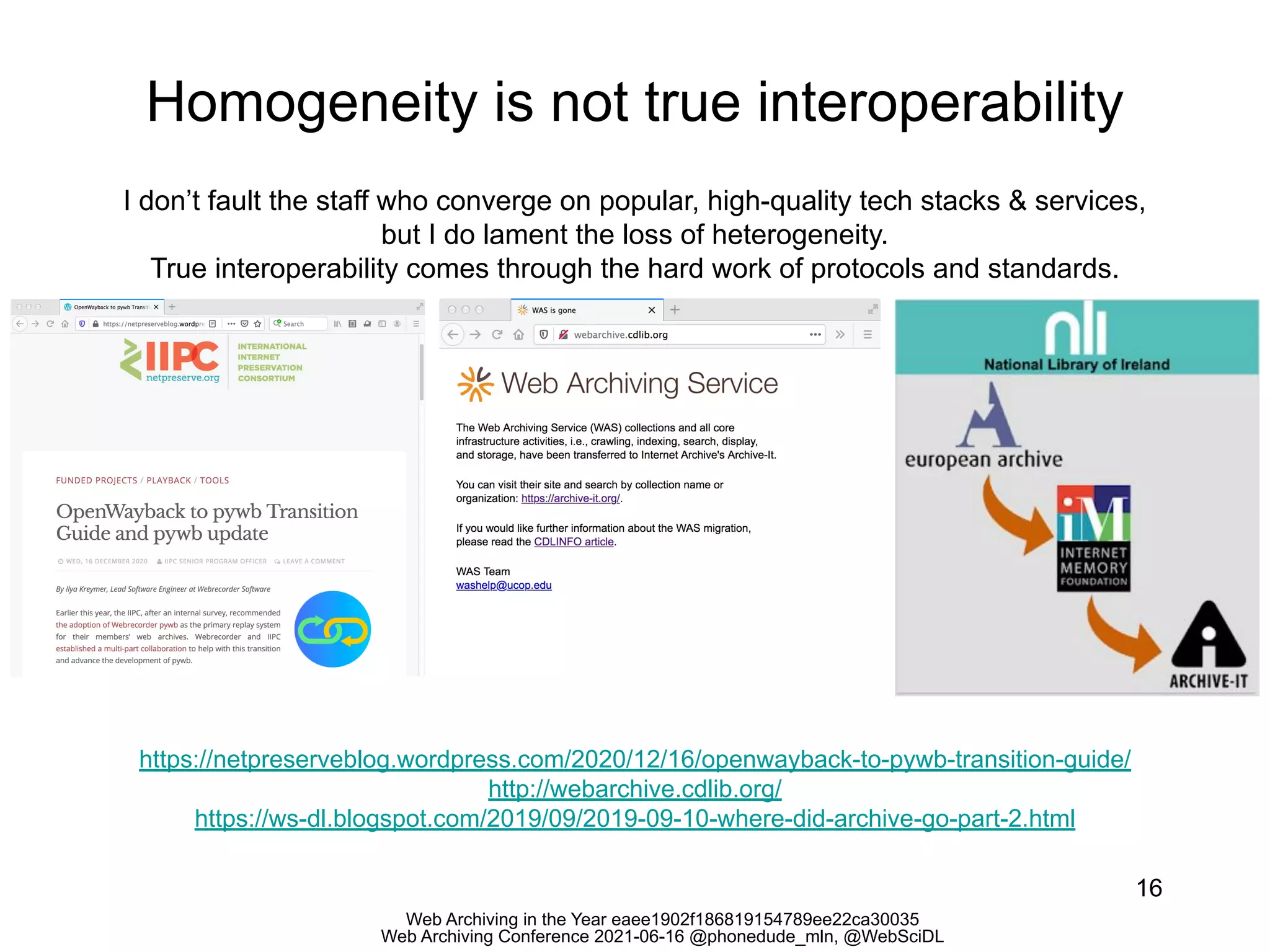 Web Archiving in the Year eaee1902f186819154789ee22ca30035
Web Archiving Conference 2021-06-16 @phonedude_mln, @WebSciDL
Homogeneity is not true interoperability
16
https://netpreserveblog.wordpress.com/2020/12/16/openwayback-to-pywb-transition-guide/
http://webarchive.cdlib.org/
https://ws-dl.blogspot.com/2019/09/2019-09-10-where-did-archive-go-part-2.html
I don’t fault the staff who converge on popular, high-quality tech stacks & services,
but I do lament the loss of heterogeneity.
True interoperability comes through the hard work of protocols and standards.