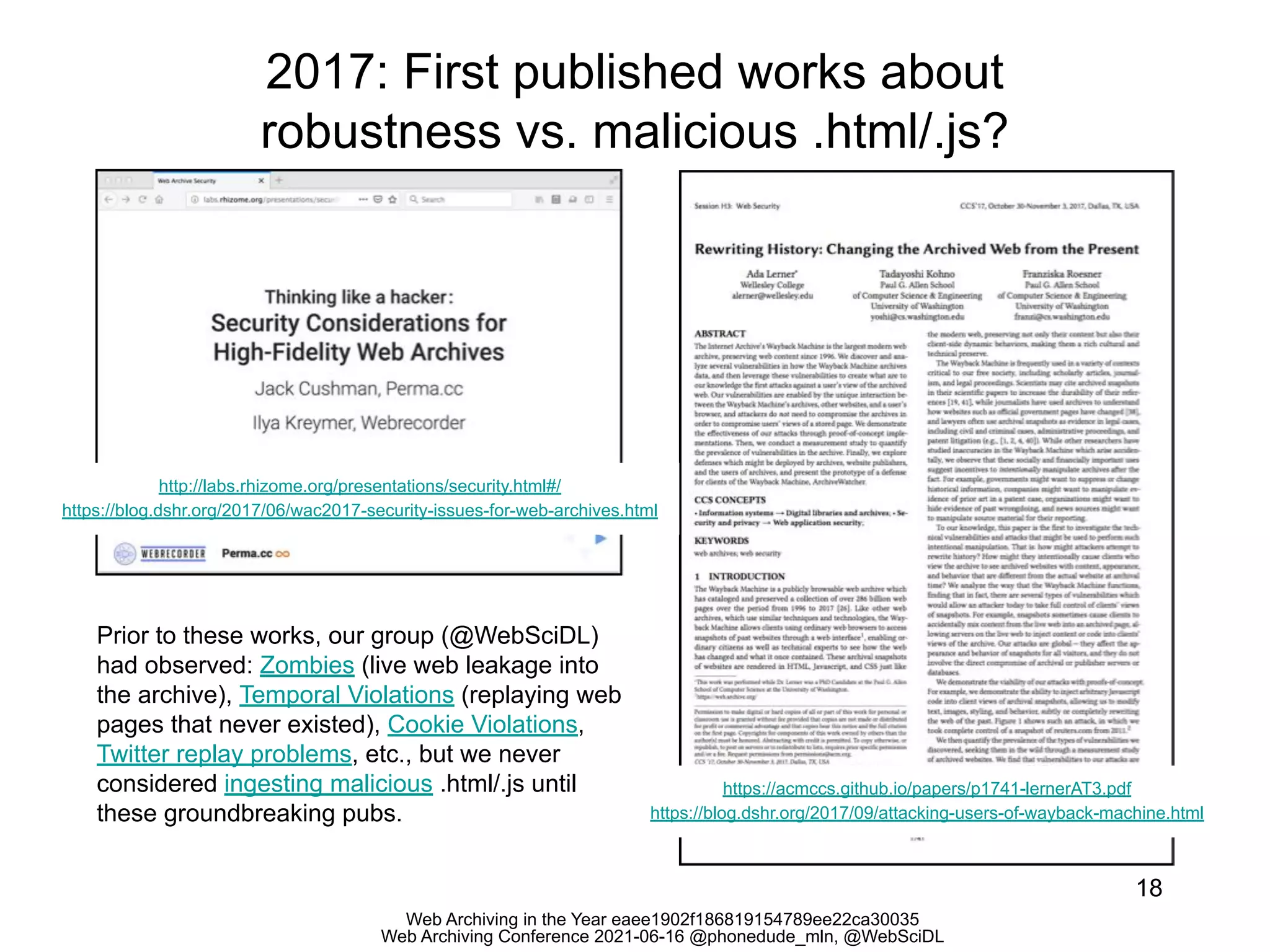 Web Archiving in the Year eaee1902f186819154789ee22ca30035
Web Archiving Conference 2021-06-16 @phonedude_mln, @WebSciDL
2017: First published works about
robustness vs. malicious .html/.js?
18
http://labs.rhizome.org/presentations/security.html#/
https://blog.dshr.org/2017/06/wac2017-security-issues-for-web-archives.html
https://acmccs.github.io/papers/p1741-lernerAT3.pdf
https://blog.dshr.org/2017/09/attacking-users-of-wayback-machine.html
Prior to these works, our group (@WebSciDL)
had observed: Zombies (live web leakage into
the archive), Temporal Violations (replaying web
pages that never existed), Cookie Violations,
Twitter replay problems, etc., but we never
considered ingesting malicious .html/.js until
these groundbreaking pubs.