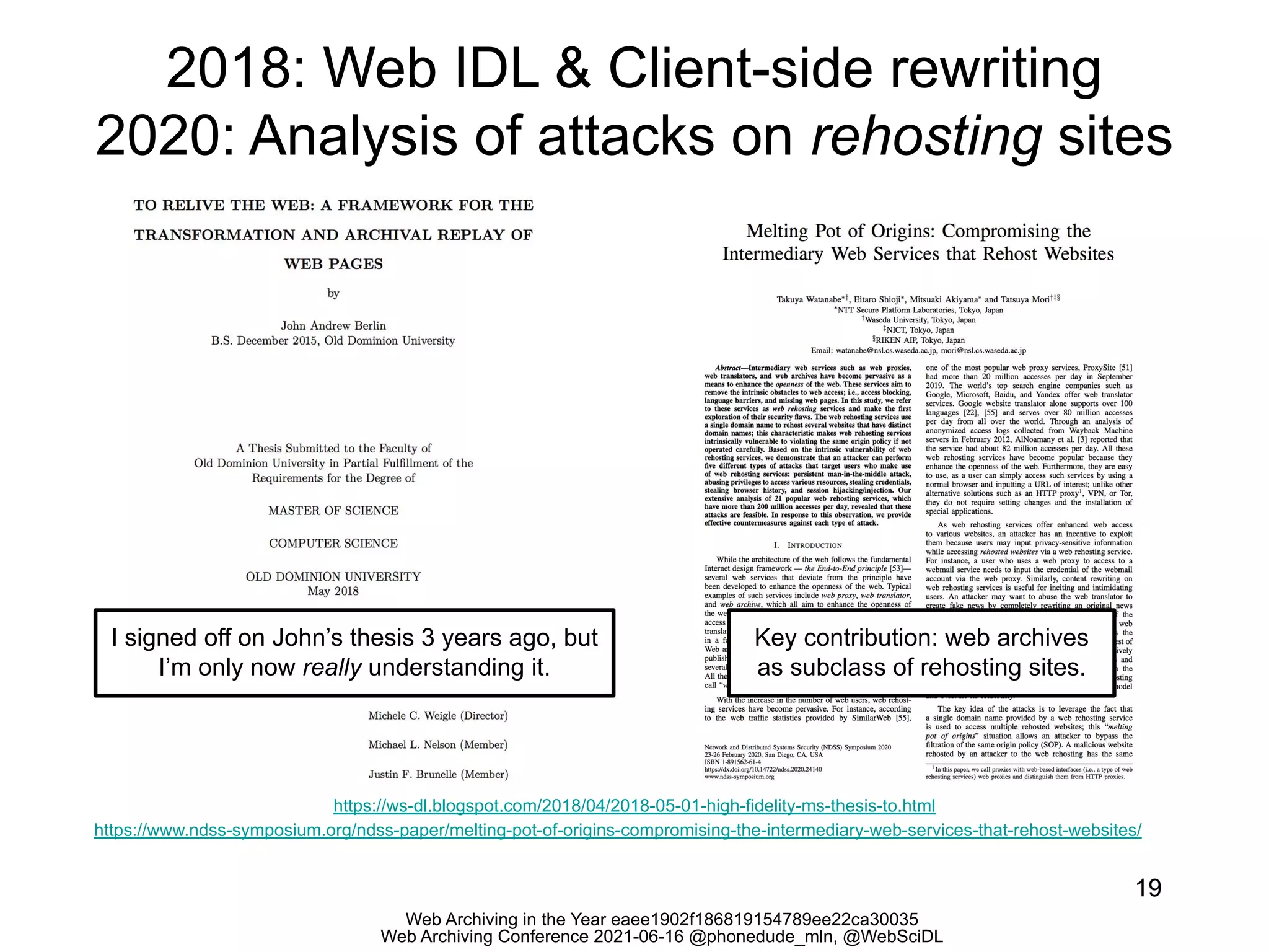 Web Archiving in the Year eaee1902f186819154789ee22ca30035
Web Archiving Conference 2021-06-16 @phonedude_mln, @WebSciDL
2018: Web IDL & Client-side rewriting
2020: Analysis of attacks on rehosting sites
19
https://ws-dl.blogspot.com/2018/04/2018-05-01-high-fidelity-ms-thesis-to.html
https://www.ndss-symposium.org/ndss-paper/melting-pot-of-origins-compromising-the-intermediary-web-services-that-rehost-websites/
I signed off on John’s thesis 3 years ago, but
I’m only now really understanding it.
Key contribution: web archives
as subclass of rehosting sites.