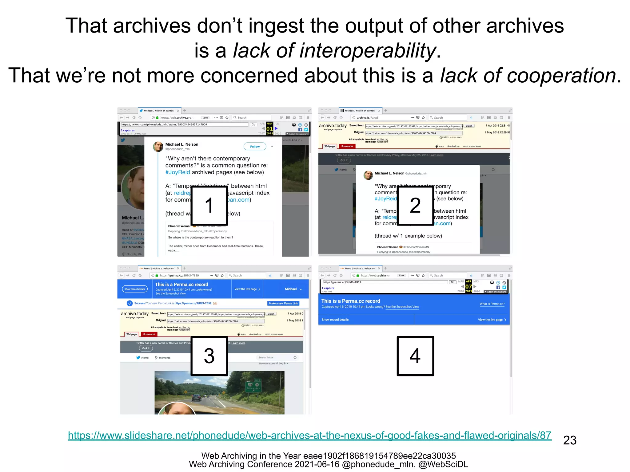 Web Archiving in the Year eaee1902f186819154789ee22ca30035
Web Archiving Conference 2021-06-16 @phonedude_mln, @WebSciDL
That archives don’t ingest the output of other archives
is a lack of interoperability.
That we’re not more concerned about this is a lack of cooperation.
23
https://www.slideshare.net/phonedude/web-archives-at-the-nexus-of-good-fakes-and-flawed-originals/87
1 2
3 4