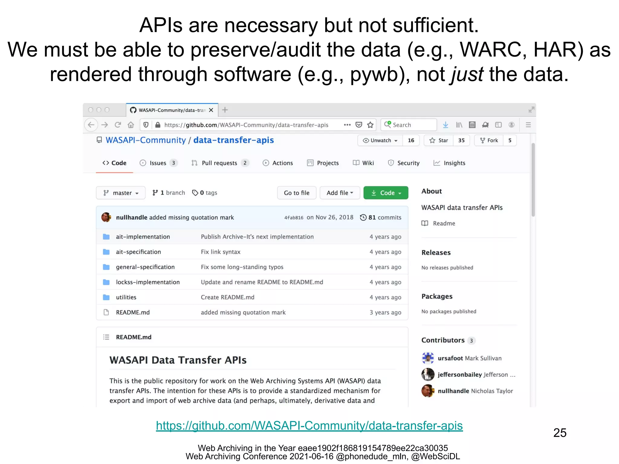 Web Archiving in the Year eaee1902f186819154789ee22ca30035
Web Archiving Conference 2021-06-16 @phonedude_mln, @WebSciDL
APIs are necessary but not sufficient.
We must be able to preserve/audit the data (e.g., WARC, HAR) as
rendered through software (e.g., pywb), not just the data.
25
https://github.com/WASAPI-Community/data-transfer-apis