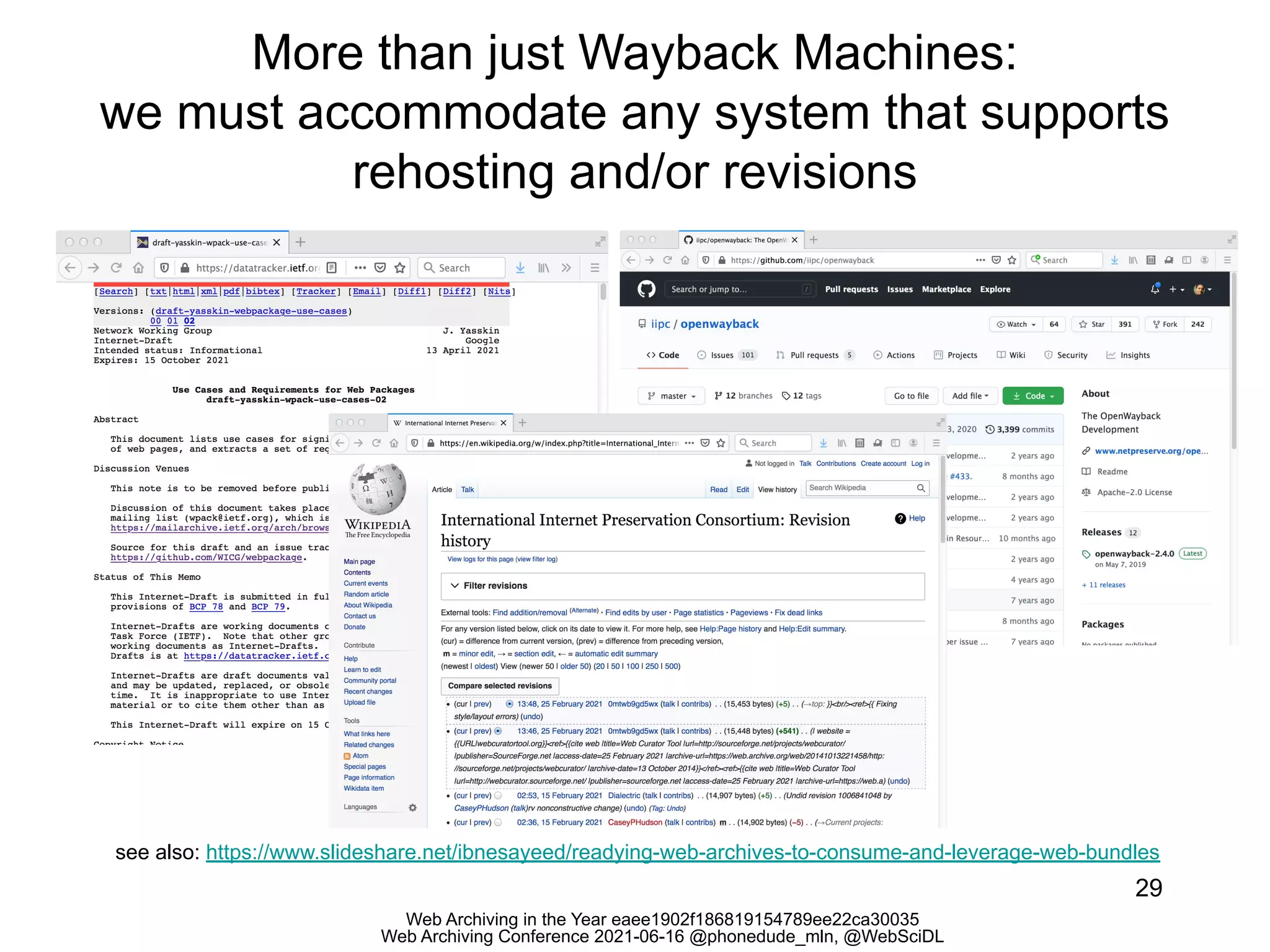 Web Archiving in the Year eaee1902f186819154789ee22ca30035
Web Archiving Conference 2021-06-16 @phonedude_mln, @WebSciDL
More than just Wayback Machines:
we must accommodate any system that supports
rehosting and/or revisions
29
see also: https://www.slideshare.net/ibnesayeed/readying-web-archives-to-consume-and-leverage-web-bundles