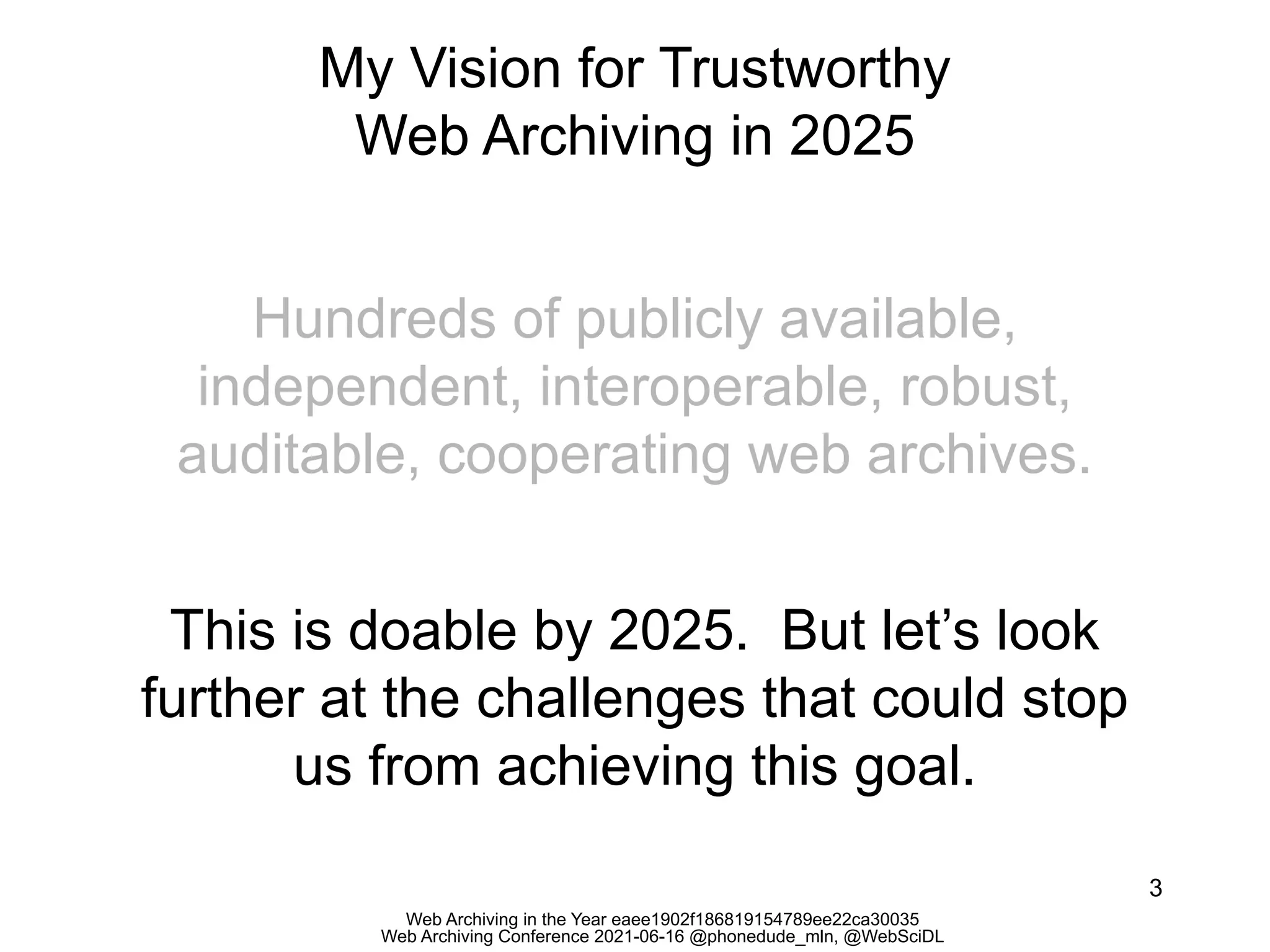 Web Archiving in the Year eaee1902f186819154789ee22ca30035
Web Archiving Conference 2021-06-16 @phonedude_mln, @WebSciDL
My Vision for Trustworthy
Web Archiving in 2025
3
Hundreds of publicly available,
independent, interoperable, robust,
auditable, cooperating web archives.
This is doable by 2025. But let’s look
further at the challenges that could stop
us from achieving this goal.