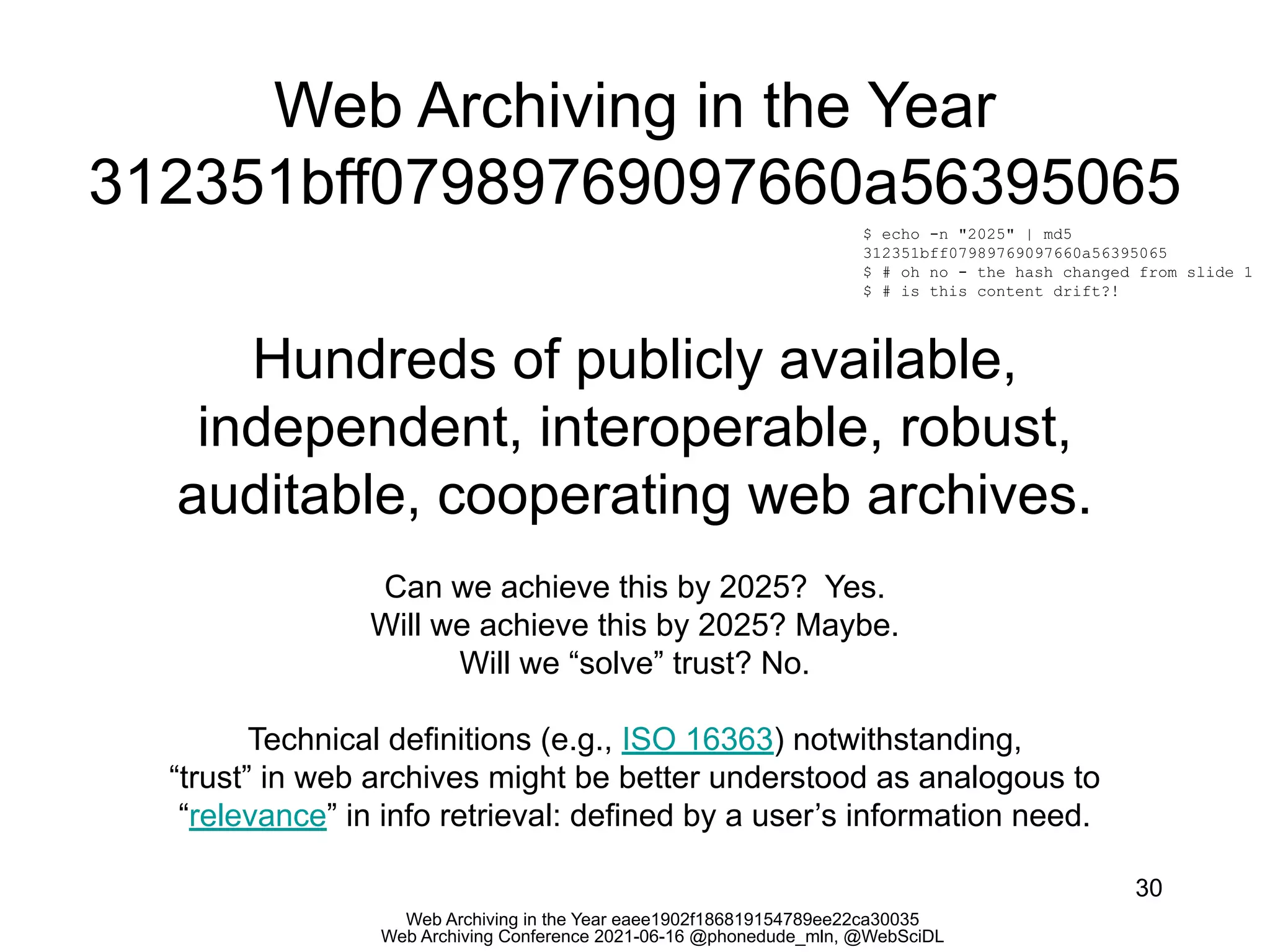 Web Archiving in the Year eaee1902f186819154789ee22ca30035
Web Archiving Conference 2021-06-16 @phonedude_mln, @WebSciDL
Web Archiving in the Year
312351bff07989769097660a56395065
30
$ echo -n "2025" | md5
312351bff07989769097660a56395065
$ # oh no - the hash changed from slide 1
$ # is this content drift?!
Hundreds of publicly available,
independent, interoperable, robust,
auditable, cooperating web archives.
Can we achieve this by 2025? Yes.
Will we achieve this by 2025? Maybe.
Will we “solve” trust? No.
Technical definitions (e.g., ISO 16363) notwithstanding,
“trust” in web archives might be better understood as analogous to
“relevance” in info retrieval: defined by a user’s information need.